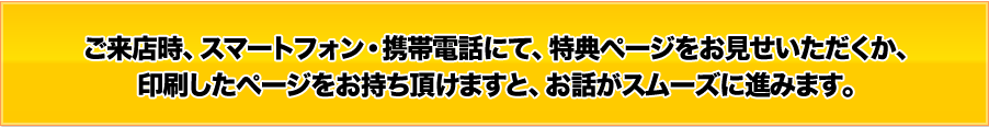 ご来店時、スマートフォン・携帯電話にて、特典・割引ページをお見せいただくか、印刷したページをお持ち頂けますと、お話がスムーズに進みます。