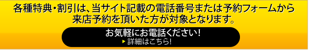 各種特典・割引は、当サイト記載の電話番号または予約フォームから来店予約を頂いた方が対象となります。