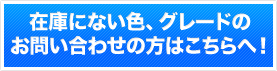 在庫にない色、グレードのお問い合わせの方はこちらへ！